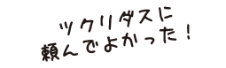 ツクリダスに頼んでよかった!